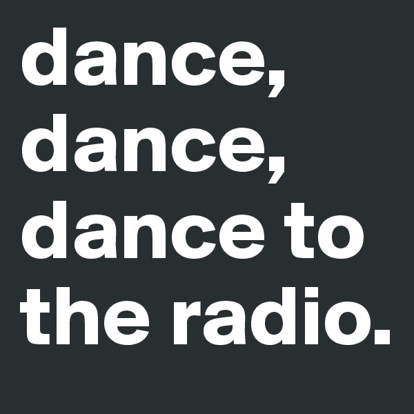 dance,
dance,
dance to the radio. 
