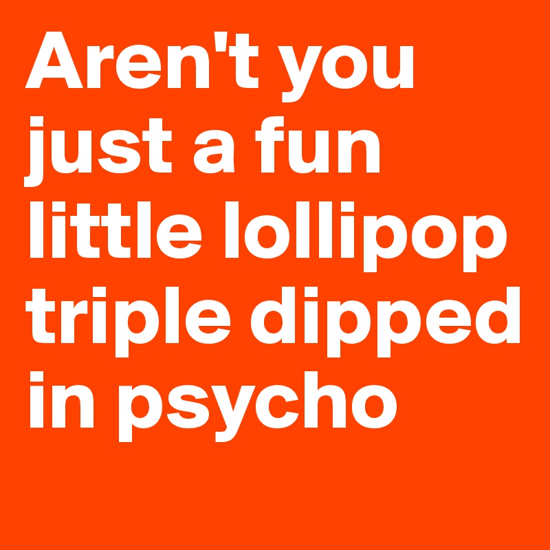 Aren't you just a fun little lollipop triple dipped in psycho