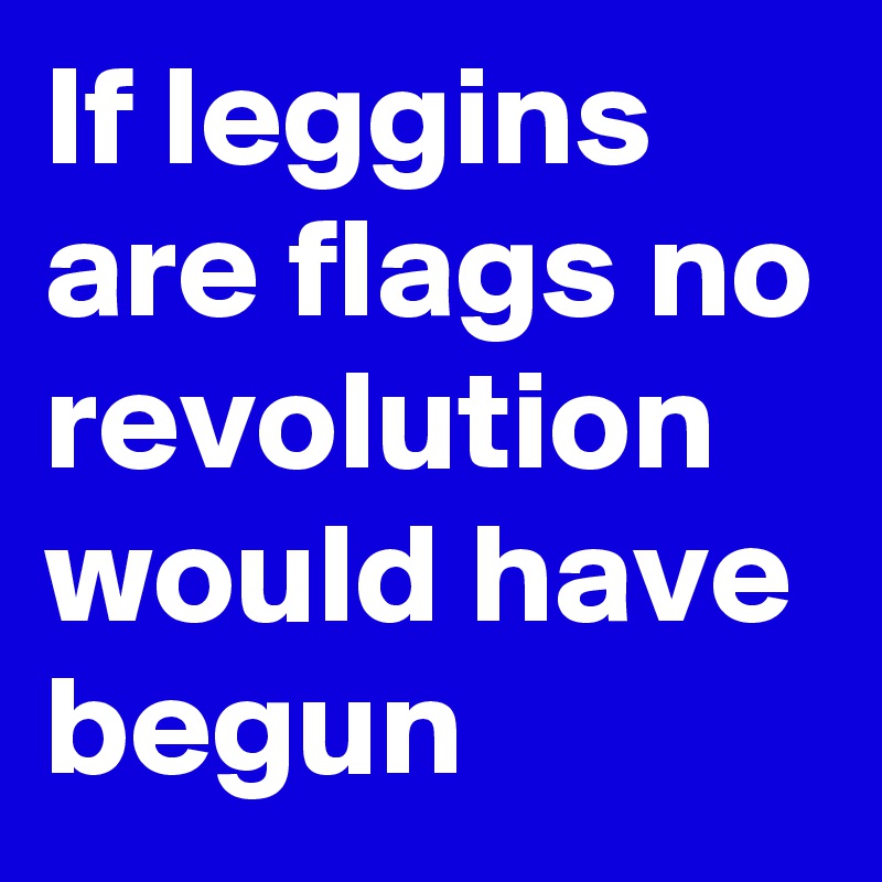 If leggins are flags no revolution would have begun 