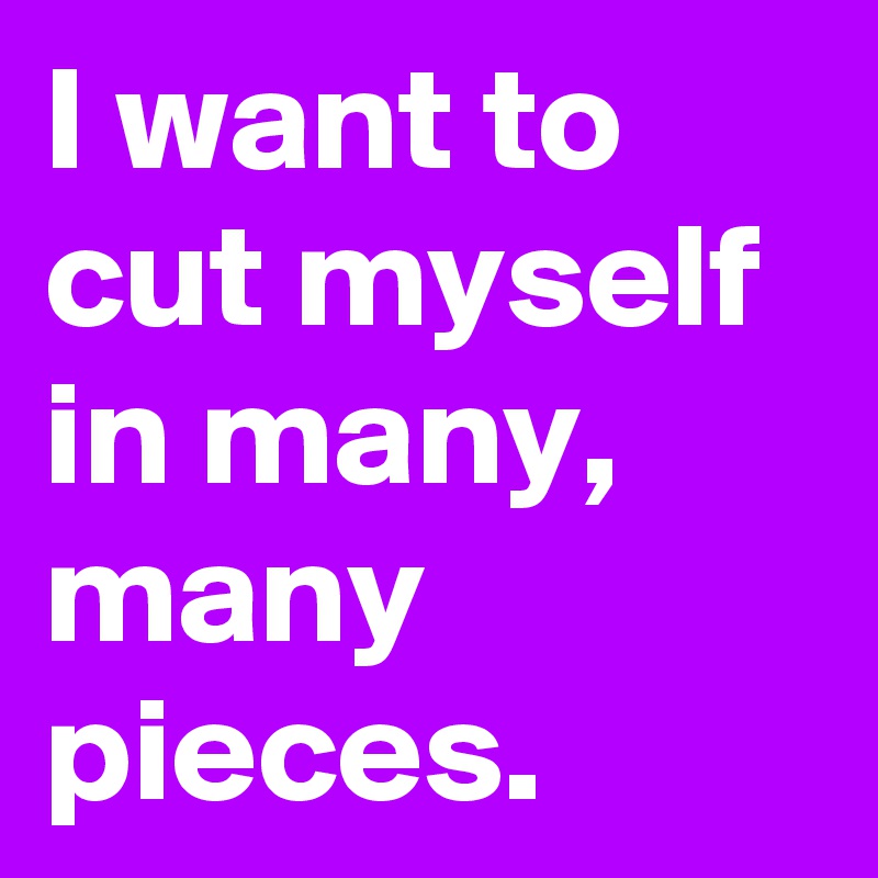 I want to cut myself in many, many pieces.