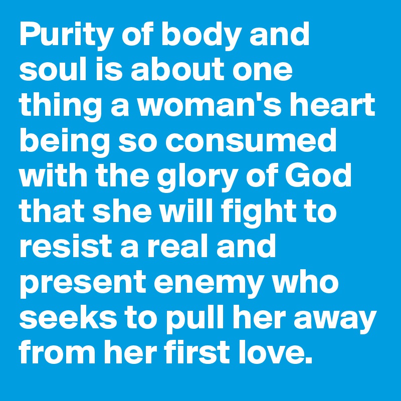 Purity of body and soul is about one thing a woman's heart being so consumed with the glory of God that she will fight to resist a real and present enemy who seeks to pull her away from her first love.