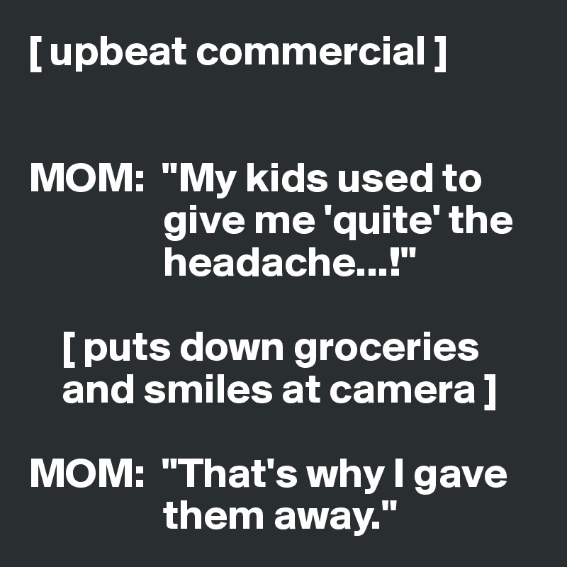 [ upbeat commercial ]


MOM:  "My kids used to 
                give me 'quite' the 
                headache...!"

    [ puts down groceries 
    and smiles at camera ]

MOM:  "That's why I gave 
                them away."