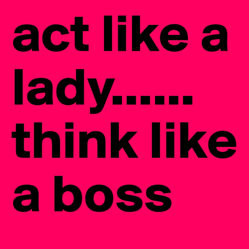 act like a lady......
think like a boss