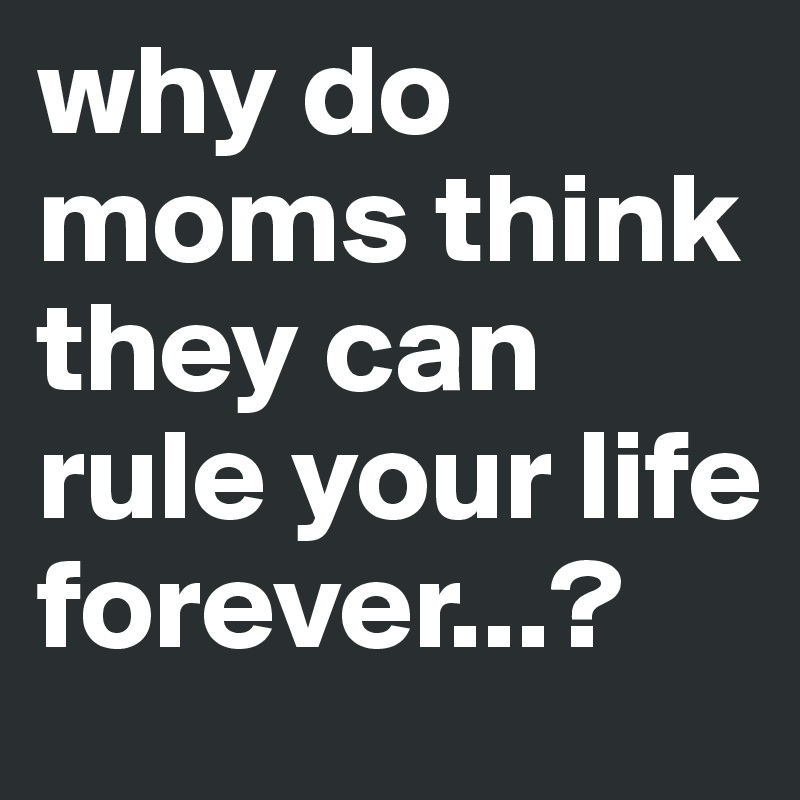 why do moms think they can rule your life forever...?