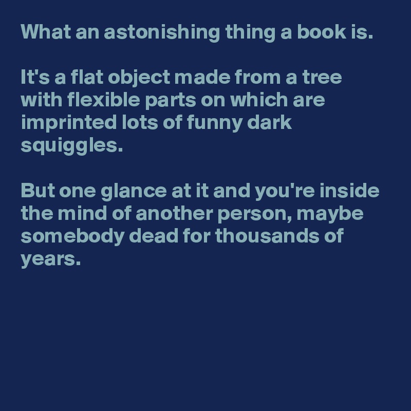 What an astonishing thing a book is. 

It's a flat object made from a tree with flexible parts on which are imprinted lots of funny dark squiggles.

But one glance at it and you're inside the mind of another person, maybe somebody dead for thousands of years.



