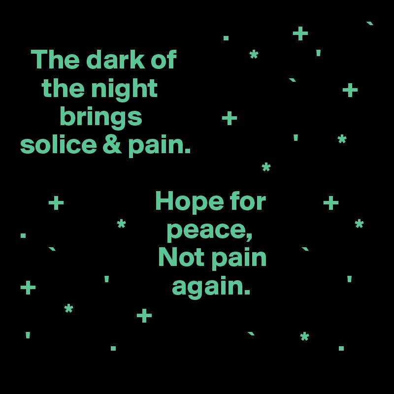                                     .           +          `
  The dark of             *          '
    the night                       `        +
       brings              +
solice & pain.                  '       *
                                           *
     +                Hope for          +
.                *       peace,                  *
     `                  Not pain      `
+            '           again.                 '
        *           +
 '              .                       `        *     .
