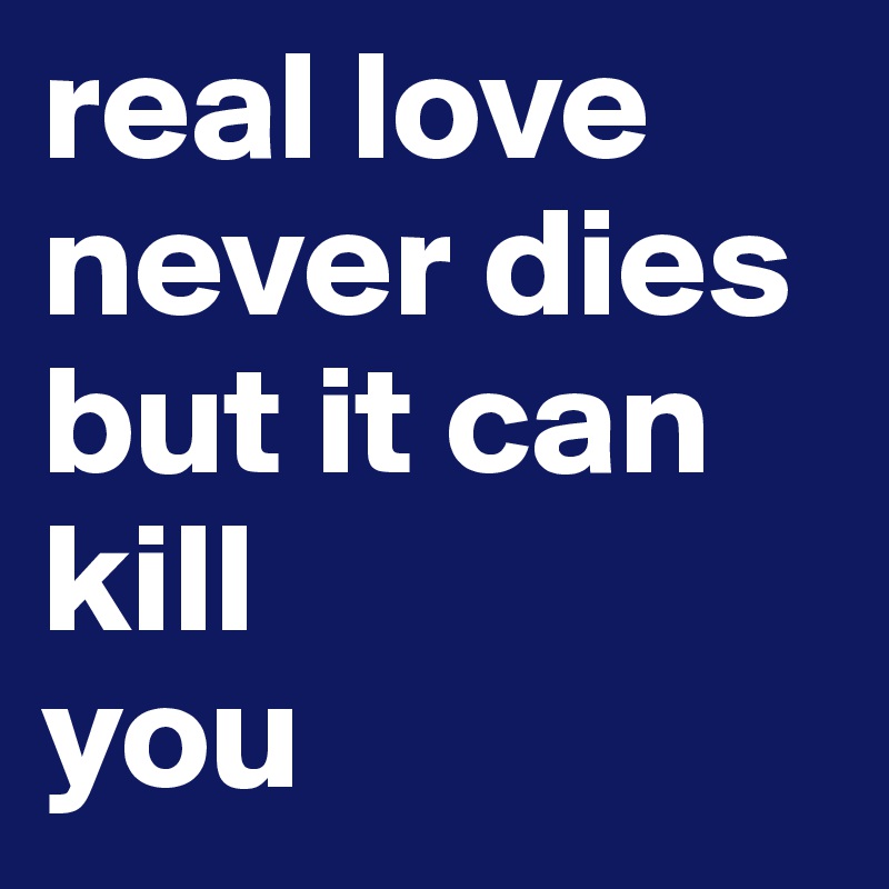 real love never dies but it can kill 
you 
