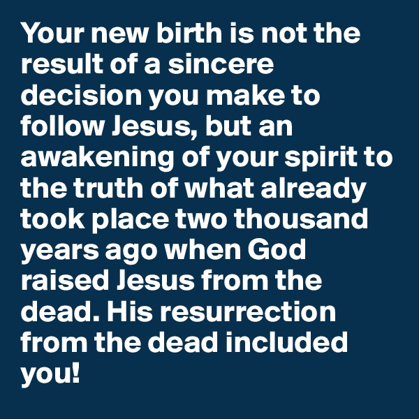 Your new birth is not the result of a sincere decision you make to follow Jesus, but an awakening of your spirit to the truth of what already took place two thousand years ago when God raised Jesus from the dead. His resurrection from the dead included you! 