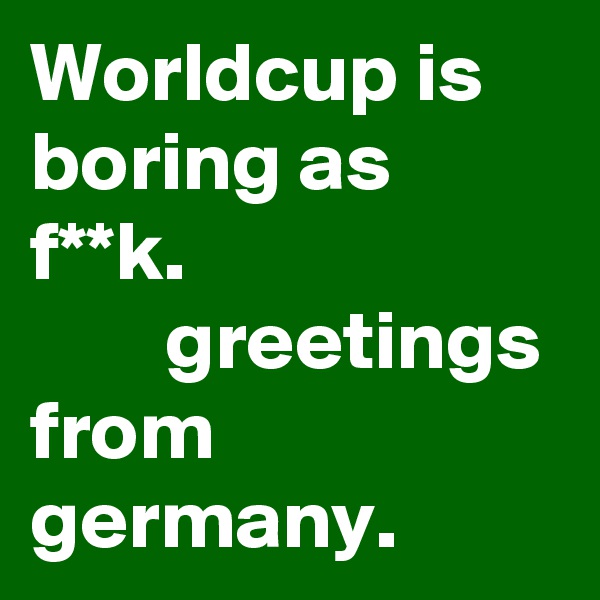Worldcup is boring as f**k.                              greetings from germany.