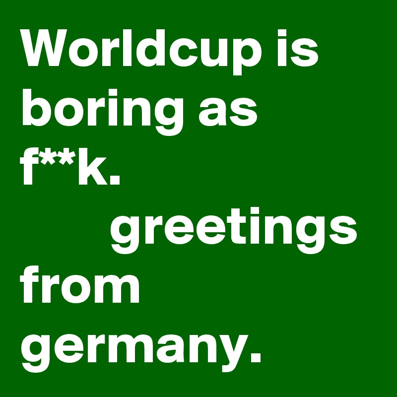 Worldcup is boring as f**k.                              greetings from germany.