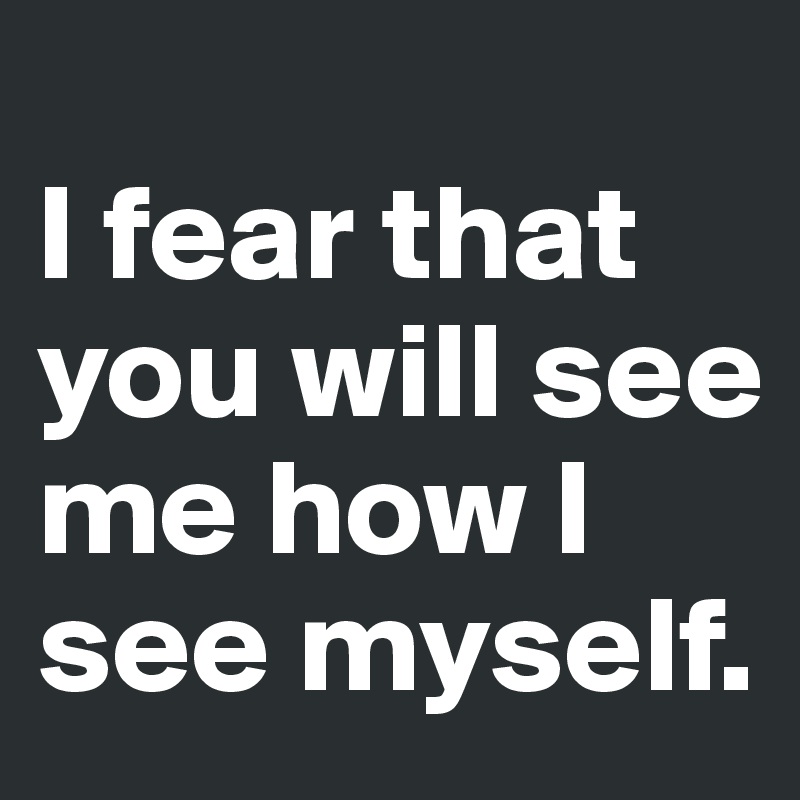 
I fear that you will see me how I see myself.