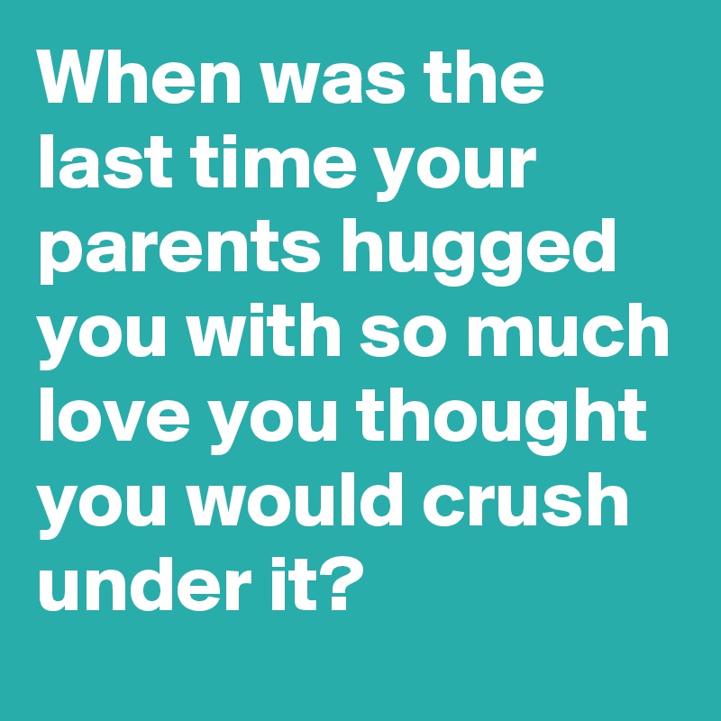 When was the last time your parents hugged you with so much love you thought you would crush under it?