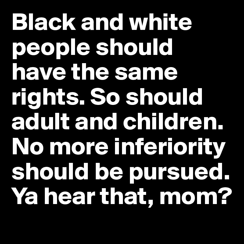 Black and white people should have the same rights. So should adult and children. No more inferiority should be pursued. Ya hear that, mom?