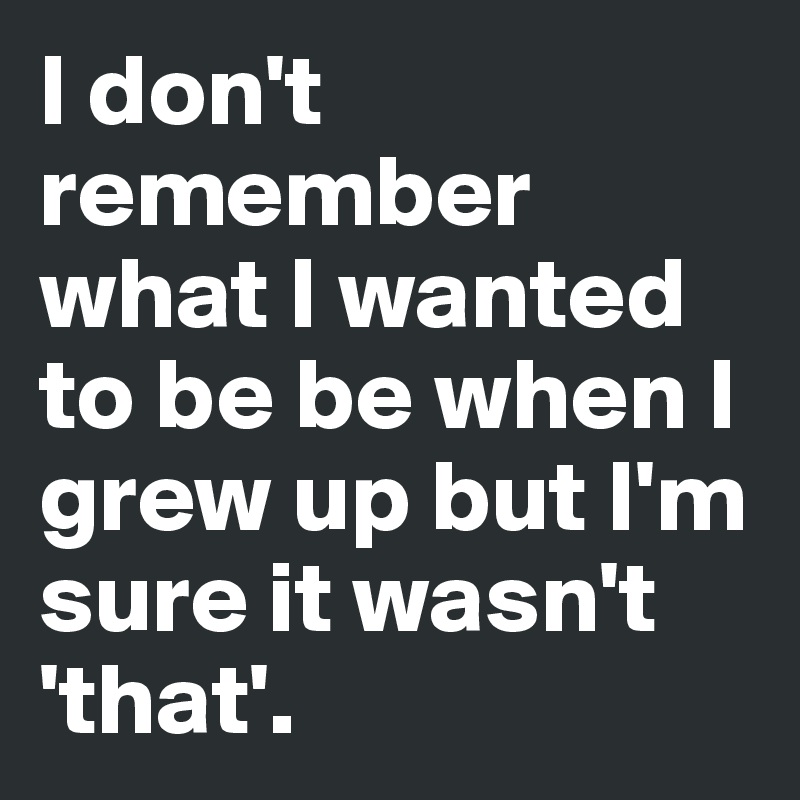 I don't remember what I wanted to be be when I grew up but I'm sure it wasn't 'that'.