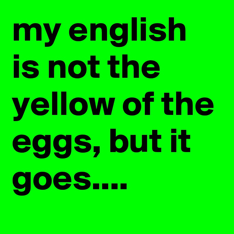 my english is not the yellow of the eggs, but it goes....
