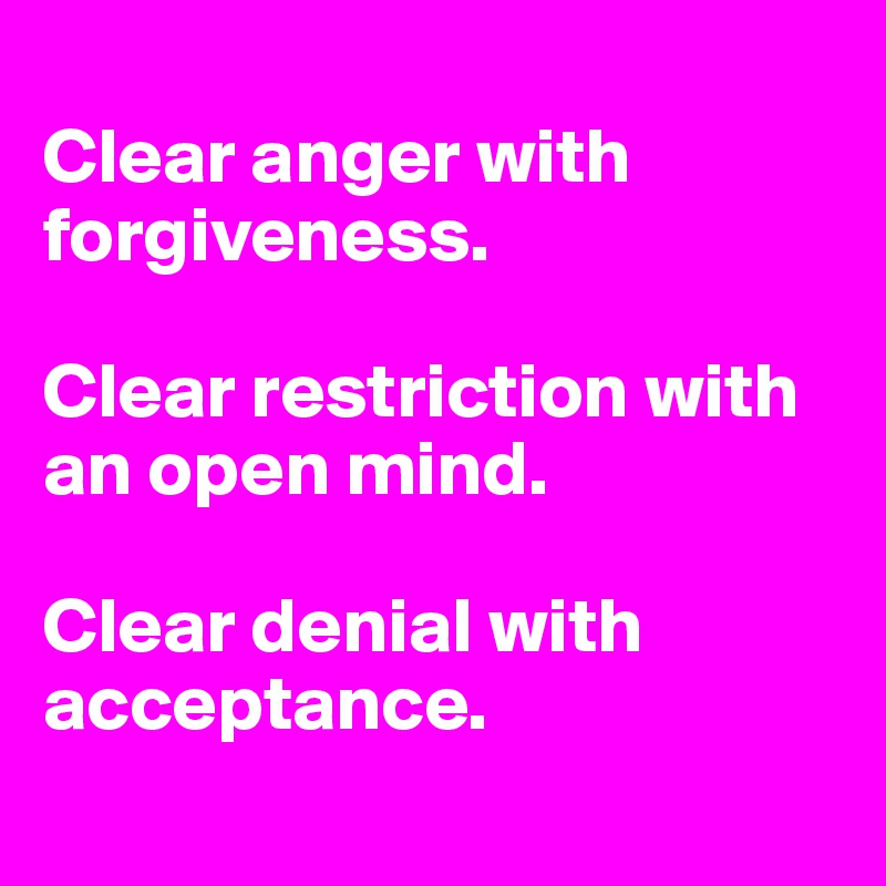 
Clear anger with forgiveness. 

Clear restriction with an open mind. 

Clear denial with acceptance. 
