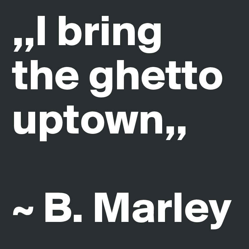 ,,I bring the ghetto uptown,,

~ B. Marley