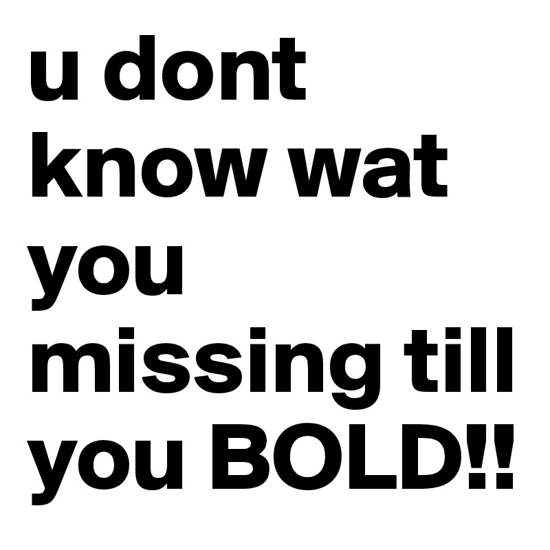 u dont know wat you missing till you BOLD!!
