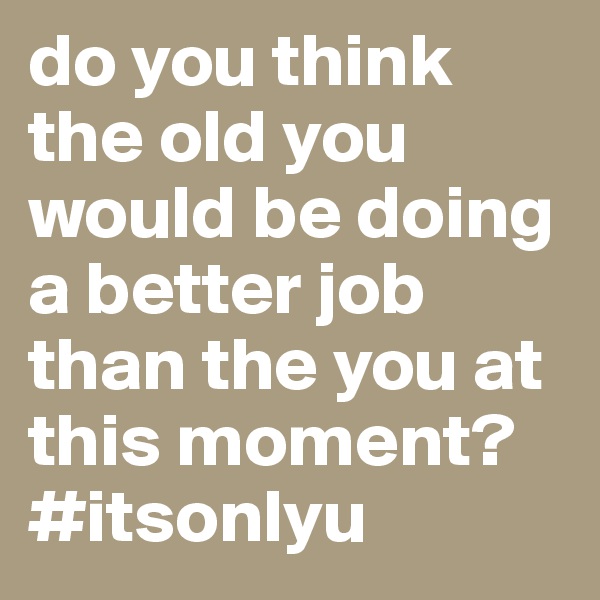 do you think the old you would be doing a better job than the you at this moment? #itsonlyu