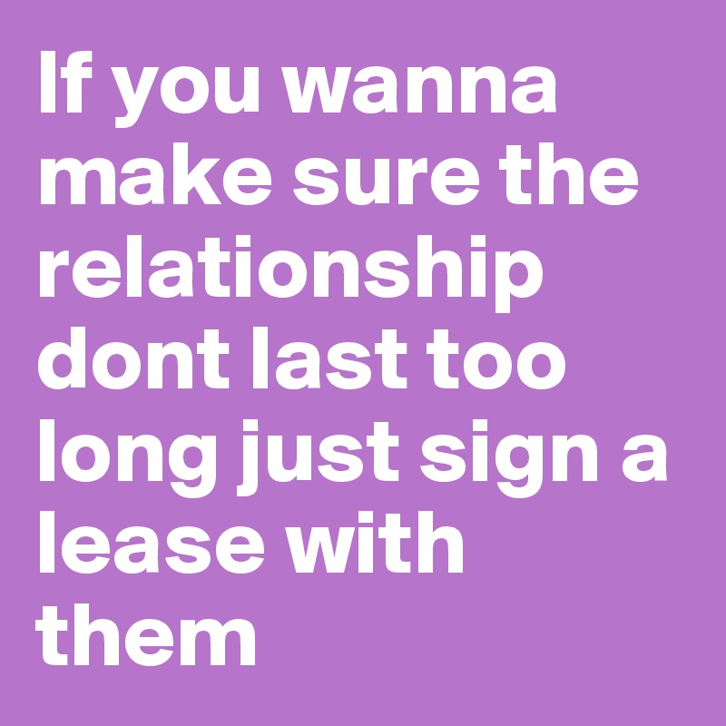 If you wanna make sure the relationship dont last too long just sign a lease with them