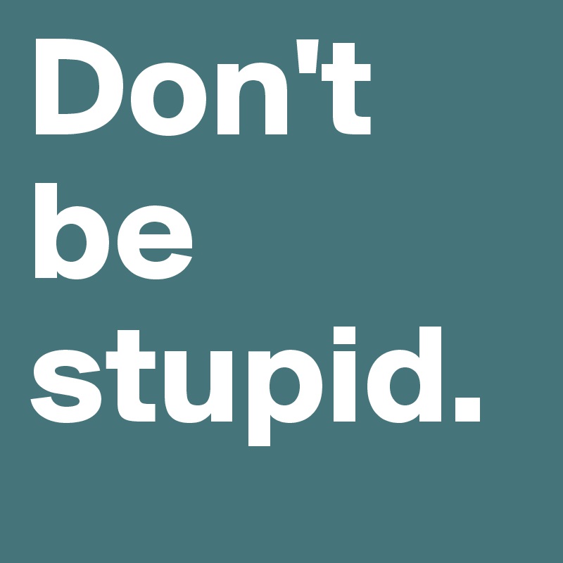 Don't be stupid.