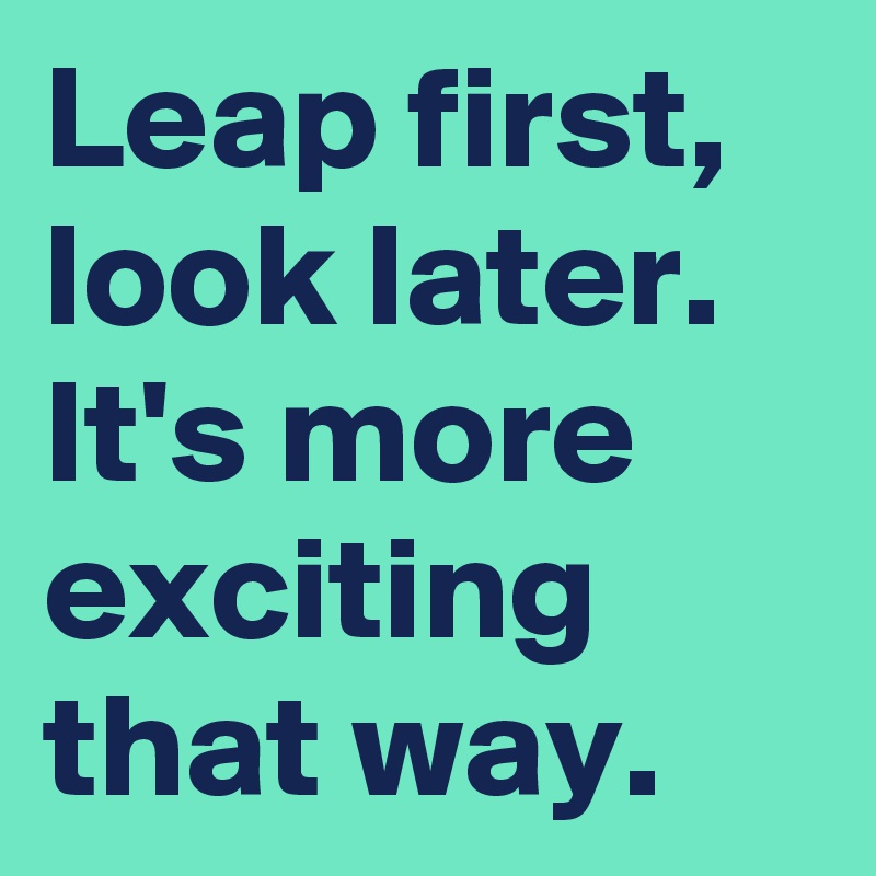 Leap first, look later.
It's more exciting that way.