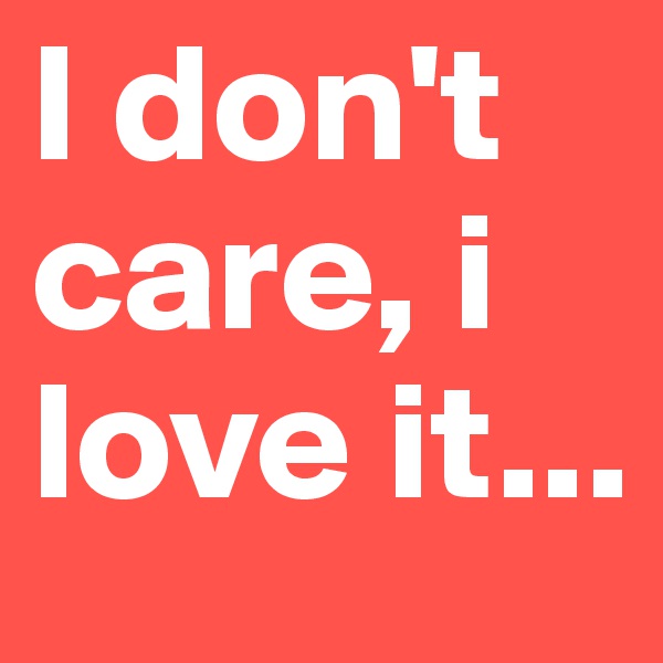 I don't care, i love it...