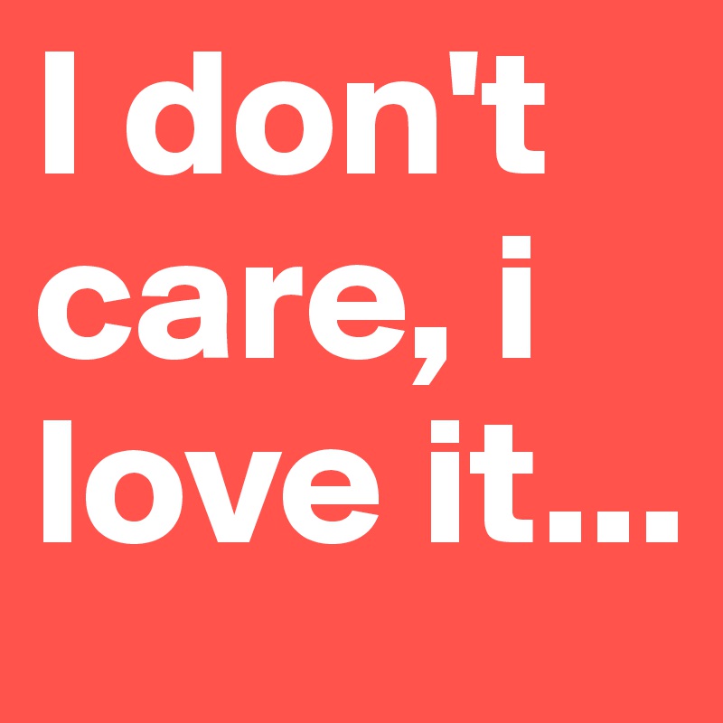 I don't care, i love it...