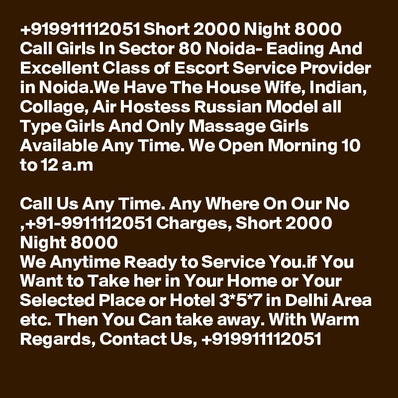 +919911112051 Short 2000 Night 8000 Call Girls In Sector 80 Noida- Eading And Excellent Class of Escort Service Provider in Noida.We Have The House Wife, Indian, Collage, Air Hostess Russian Model all Type Girls And Only Massage Girls Available Any Time. We Open Morning 10 to 12 a.m

Call Us Any Time. Any Where On Our No ,+91-9911112051 Charges, Short 2000 Night 8000
We Anytime Ready to Service You.if You Want to Take her in Your Home or Your Selected Place or Hotel 3*5*7 in Delhi Area etc. Then You Can take away. With Warm Regards, Contact Us, +919911112051