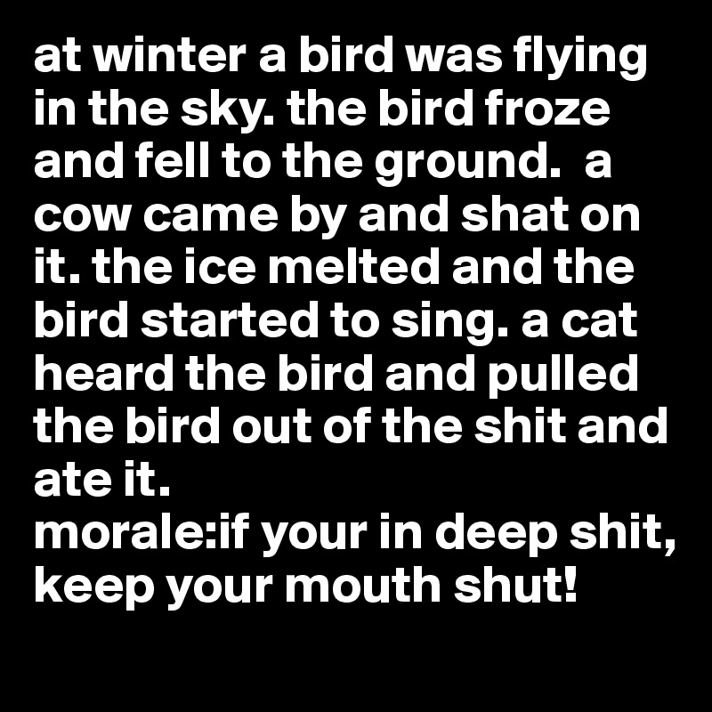 at winter a bird was flying in the sky. the bird froze and fell to the ground.  a cow came by and shat on it. the ice melted and the bird started to sing. a cat heard the bird and pulled the bird out of the shit and ate it.
morale:if your in deep shit, keep your mouth shut!