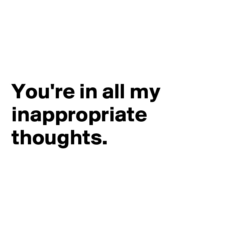 


You're in all my inappropriate thoughts.


