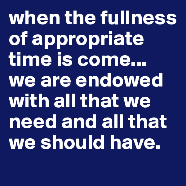when the fullness of appropriate time is come...  we are endowed with all that we need and all that we should have.