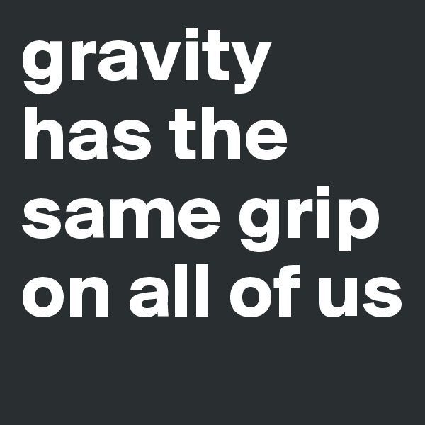 gravity has the same grip on all of us