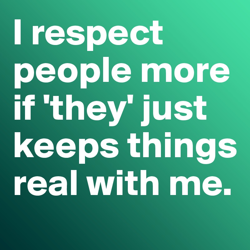 I respect people more if 'they' just keeps things real with me. 