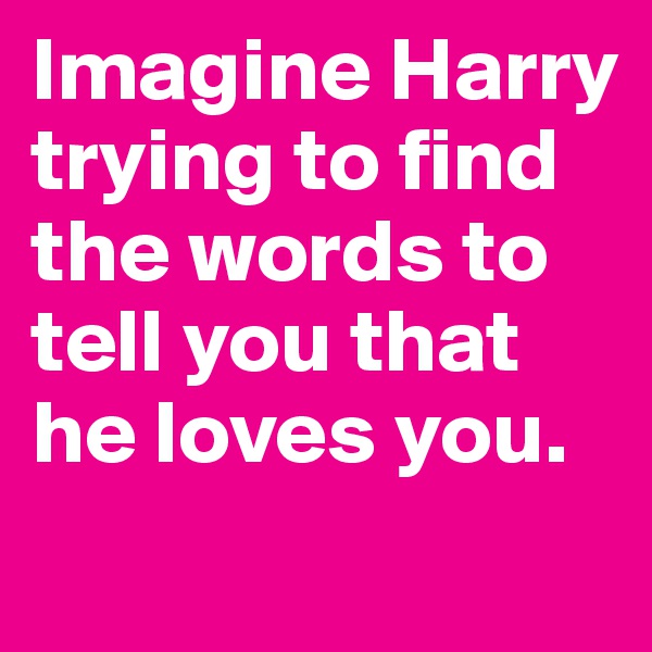 Imagine Harry trying to find the words to tell you that he loves you.
