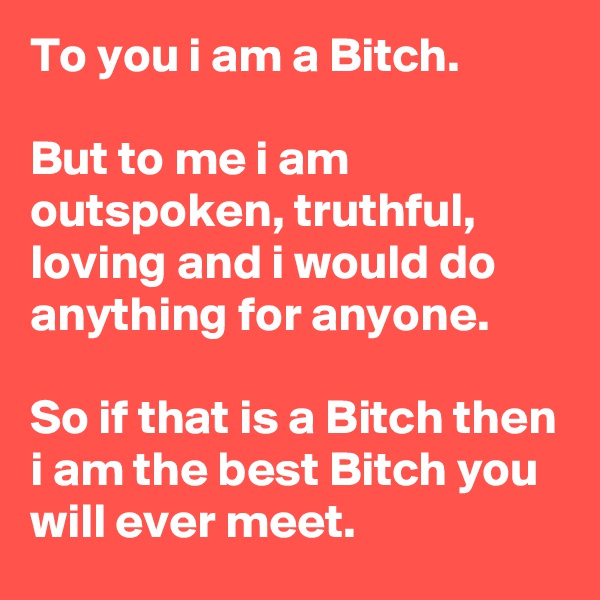 To you i am a Bitch.

But to me i am outspoken, truthful, loving and i would do anything for anyone.

So if that is a Bitch then i am the best Bitch you will ever meet.