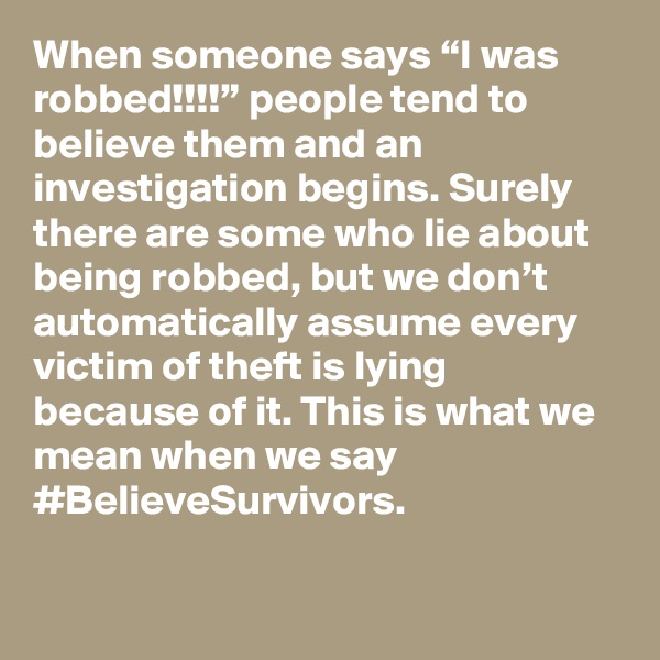 When someone says “I was robbed!!!!” people tend to believe them and an investigation begins. Surely there are some who lie about being robbed, but we don’t automatically assume every victim of theft is lying because of it. This is what we mean when we say #BelieveSurvivors.