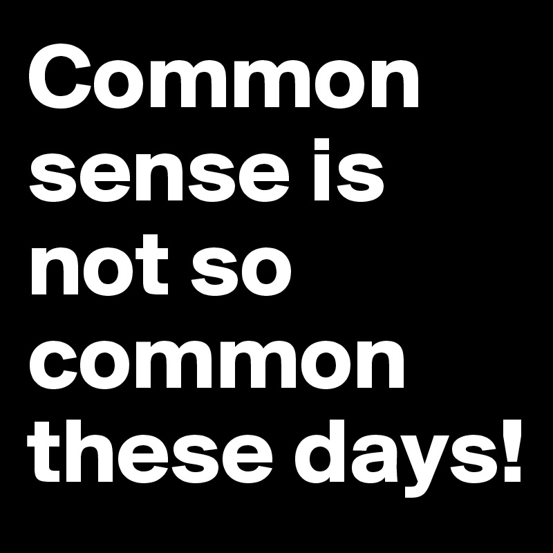 Common sense is not so common these days!