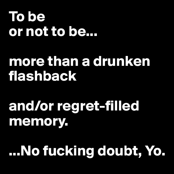 To be
or not to be...

more than a drunken flashback

and/or regret-filled memory.

...No fucking doubt, Yo.