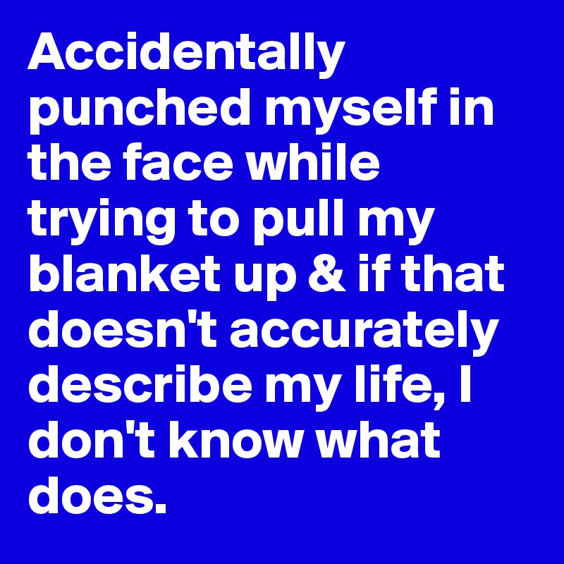 Accidentally punched myself in the face while trying to pull my blanket up & if that doesn't accurately describe my life, I don't know what does.