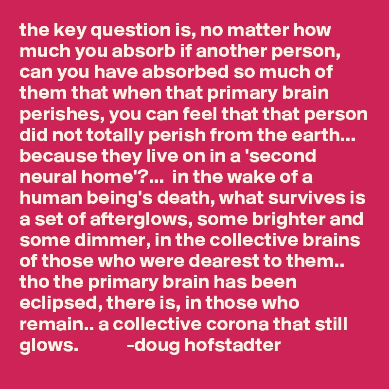 the key question is, no matter how much you absorb if another person, can you have absorbed so much of them that when that primary brain perishes, you can feel that that person did not totally perish from the earth... because they live on in a 'second neural home'?...  in the wake of a human being's death, what survives is a set of afterglows, some brighter and some dimmer, in the collective brains of those who were dearest to them.. tho the primary brain has been eclipsed, there is, in those who remain.. a collective corona that still glows.            -doug hofstadter