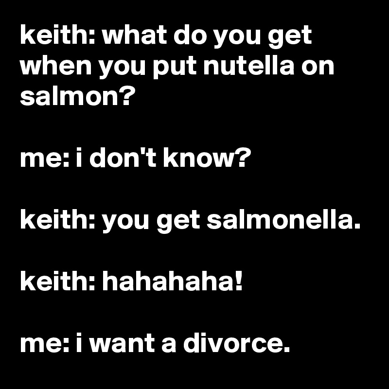 keith: what do you get when you put nutella on salmon?

me: i don't know?

keith: you get salmonella.

keith: hahahaha!

me: i want a divorce.
