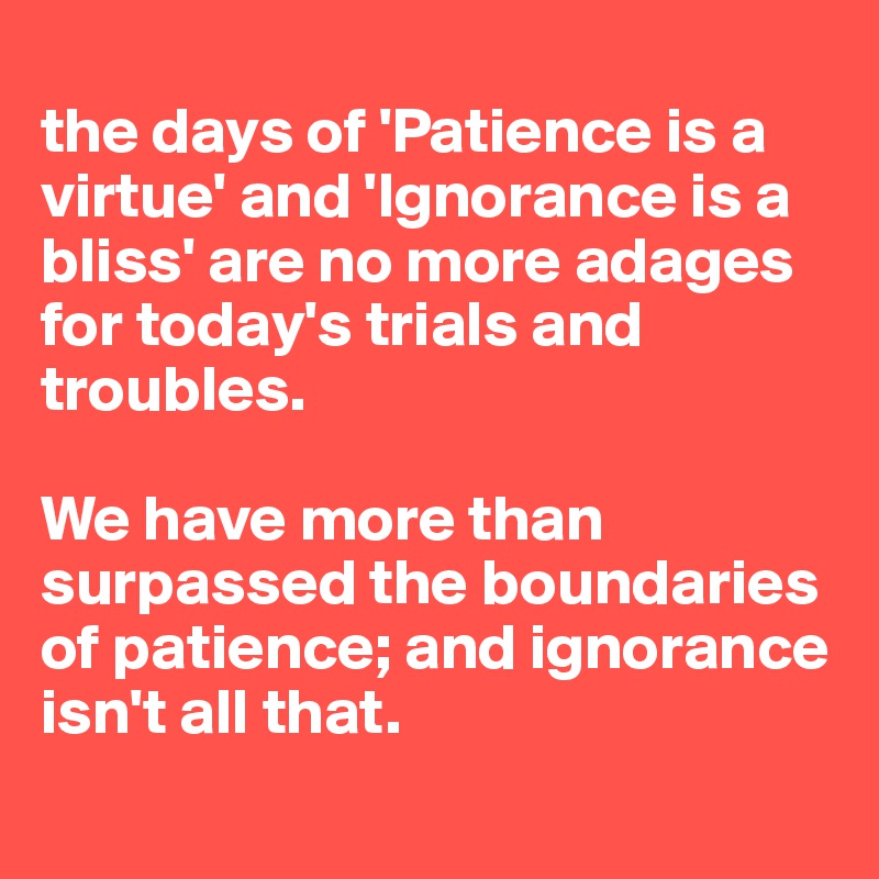 
the days of 'Patience is a virtue' and 'Ignorance is a bliss' are no more adages for today's trials and troubles.

We have more than surpassed the boundaries of patience; and ignorance isn't all that.
