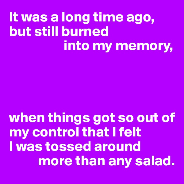 It was a long time ago,
but still burned 
                   into my memory,




when things got so out of my control that I felt 
I was tossed around 
          more than any salad.