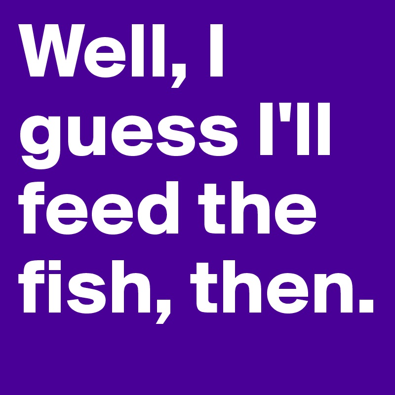 Well, I guess I'll feed the fish, then.