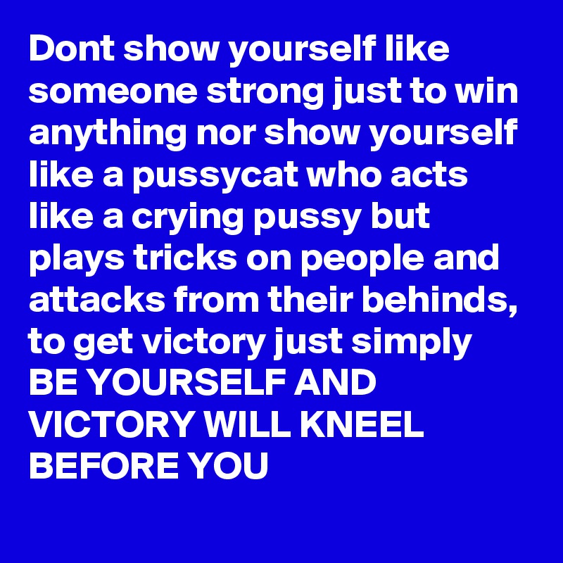 Dont show yourself like someone strong just to win anything nor show yourself like a pussycat who acts like a crying pussy but plays tricks on people and attacks from their behinds, to get victory just simply BE YOURSELF AND VICTORY WILL KNEEL BEFORE YOU
