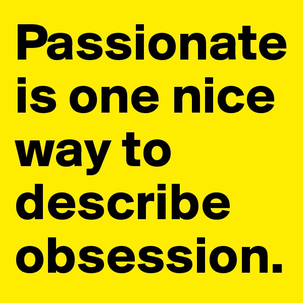 Passionate is one nice way to describe obsession.