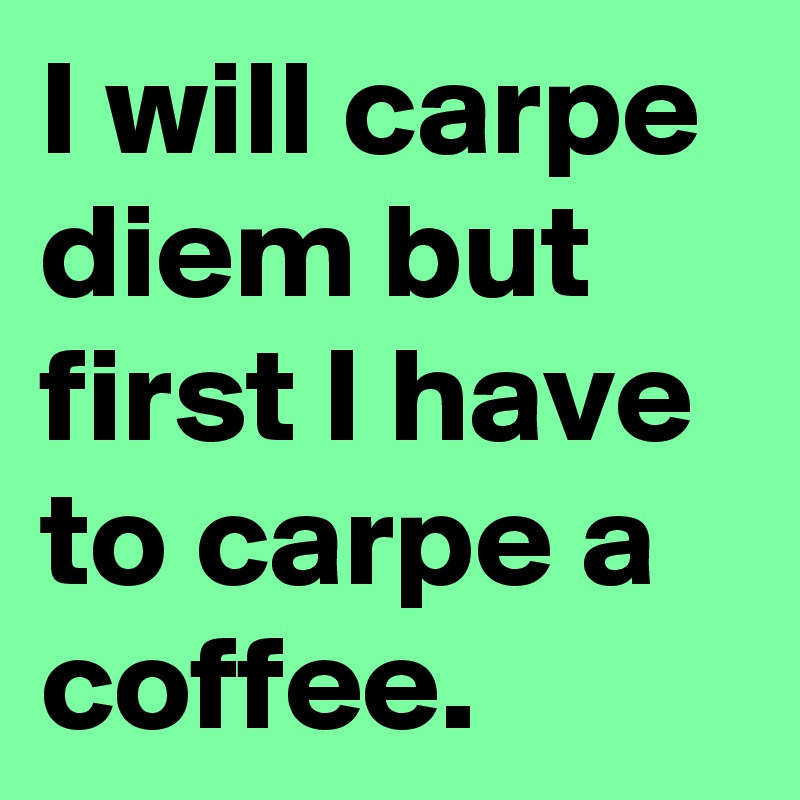 I will carpe diem but first I have to carpe a coffee.