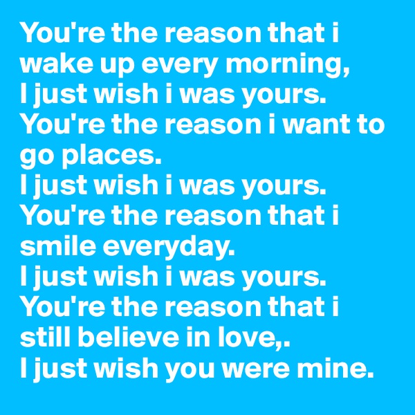 You're the reason that i wake up every morning, 
I just wish i was yours.
You're the reason i want to go places.
I just wish i was yours.
You're the reason that i smile everyday.
I just wish i was yours.
You're the reason that i still believe in love,.
I just wish you were mine.