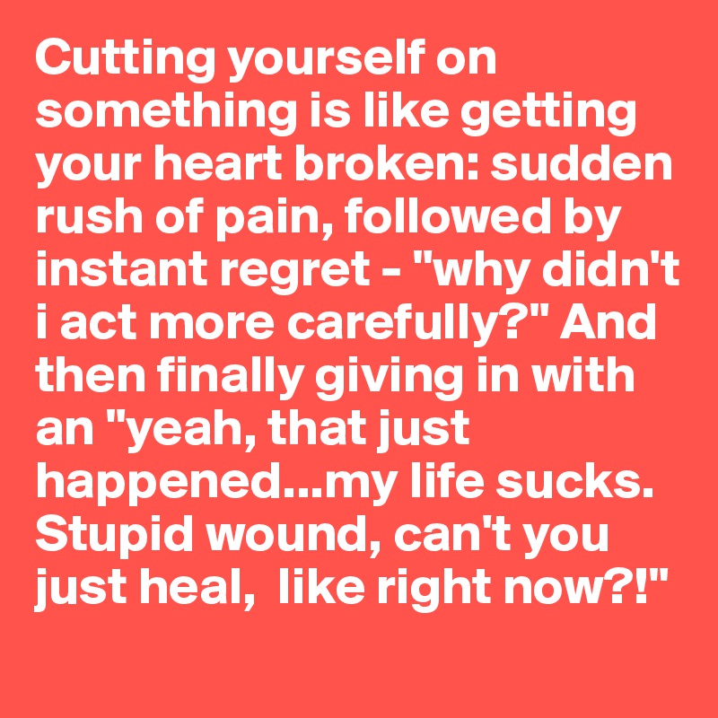 Cutting yourself on something is like getting your heart broken: sudden rush of pain, followed by instant regret - "why didn't i act more carefully?" And then finally giving in with an "yeah, that just happened...my life sucks. Stupid wound, can't you just heal,  like right now?!"